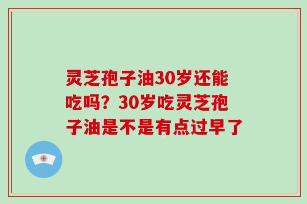 灵芝孢子油30岁还能吃吗?30岁吃灵芝孢子油是不是有点过早了 灵芝孢子油30岁还能吃吗?30岁吃灵芝孢子油是不是有点过早了