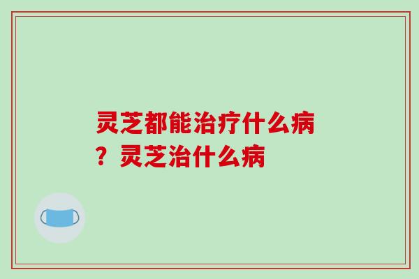 灵芝都能什么 ？灵芝什么