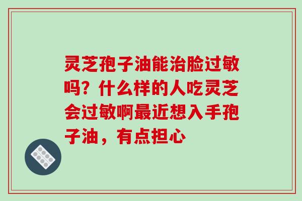 灵芝孢子油能脸吗?什么样的人吃灵芝会啊近想入手孢子油,有点担心 灵芝孢子油能脸吗?什么样的人吃灵芝会啊近想入手孢子油,有点担心