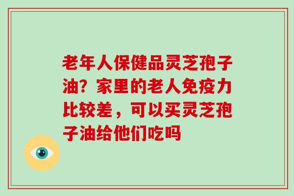 老年人保健品灵芝孢子油?家里的老人免疫力比较差,可以买灵芝孢子油给他们吃吗 老年人保健品灵芝孢子油?家里的老人免疫力比较差,可以买灵芝孢子油给他们吃吗
