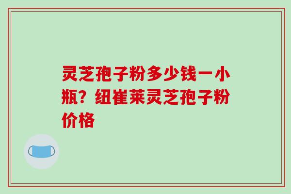灵芝孢子粉多少钱一小瓶？纽崔莱灵芝孢子粉价格