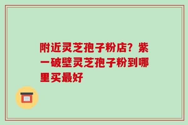 附近灵芝孢子粉店？紫一破壁灵芝孢子粉到哪里买好