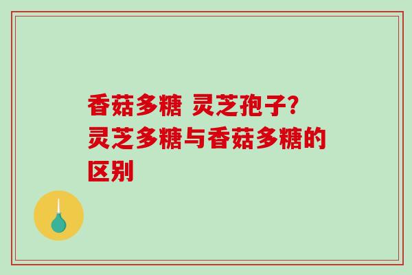 香菇多糖 灵芝孢子?灵芝多糖与香菇多糖的区别 香菇多糖 灵芝孢子?灵芝多糖与香菇多糖的区别