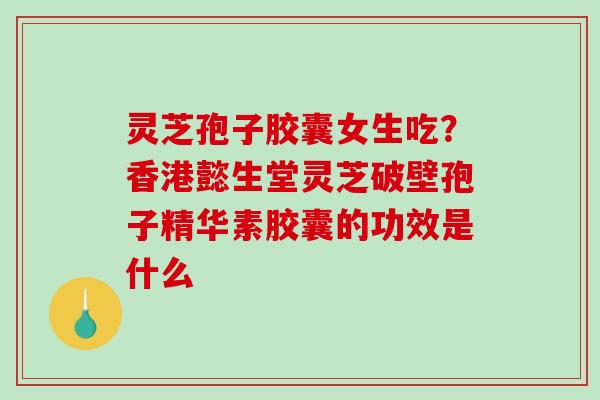 灵芝孢子胶囊女生吃？香港懿生堂灵芝破壁孢子精华素胶囊的功效是什么