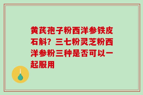 黄芪孢子粉西洋参铁皮石斛？三七粉灵芝粉西洋参粉三种是否可以一起服用