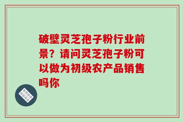 破壁灵芝孢子粉行业前景？请问灵芝孢子粉可以做为初级农产品销售吗你