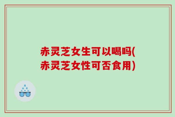 赤灵芝女生可以喝吗(赤灵芝女性可否食用) 赤灵芝女生可以喝吗(赤灵芝女性可否食用)