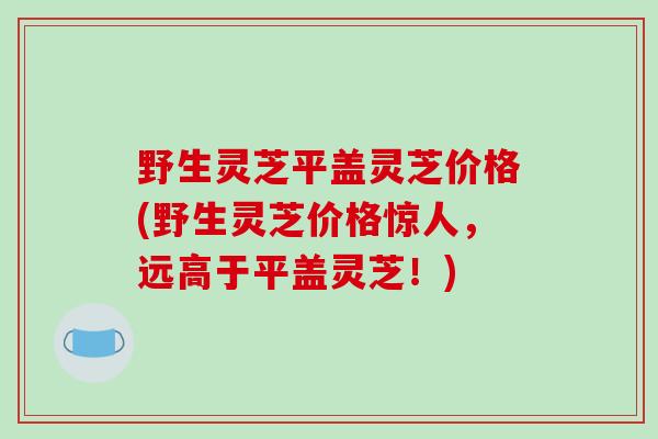 野生灵芝平盖灵芝价格(野生灵芝价格惊人，远高于平盖灵芝！)