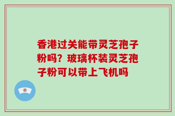 香港过关能带灵芝孢子粉吗?玻璃杯装灵芝孢子粉可以带上飞机吗 香港过关能带灵芝孢子粉吗?玻璃杯装灵芝孢子粉可以带上飞机吗