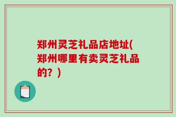 郑州灵芝礼品店地址(郑州哪里有卖灵芝礼品的？)
