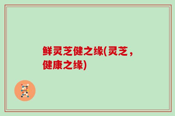 鲜灵芝健之缘(灵芝,健康之缘) 鲜灵芝健之缘(灵芝,健康之缘)