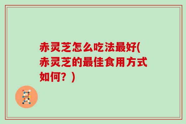 赤灵芝怎么吃法好(赤灵芝的佳食用方式如何？)