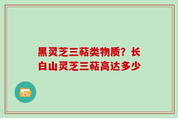 黑灵芝三萜类物质?长白山灵芝三萜高达多少 黑灵芝三萜类物质?长白山灵芝三萜高达多少
