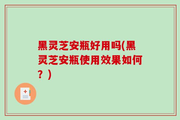 黑灵芝安瓶好用吗(黑灵芝安瓶使用效果如何？)