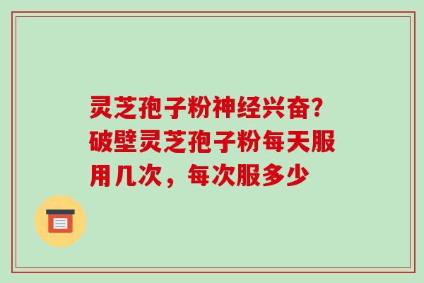 灵芝孢子粉兴奋?破壁灵芝孢子粉每天服用几次,每次服多少 灵芝孢子粉兴奋?破壁灵芝孢子粉每天服用几次,每次服多少
