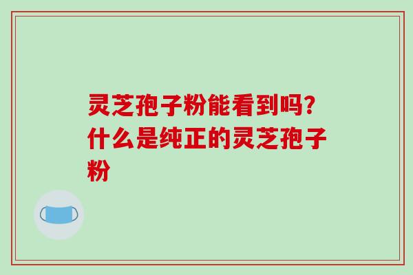 灵芝孢子粉能看到吗？什么是纯正的灵芝孢子粉