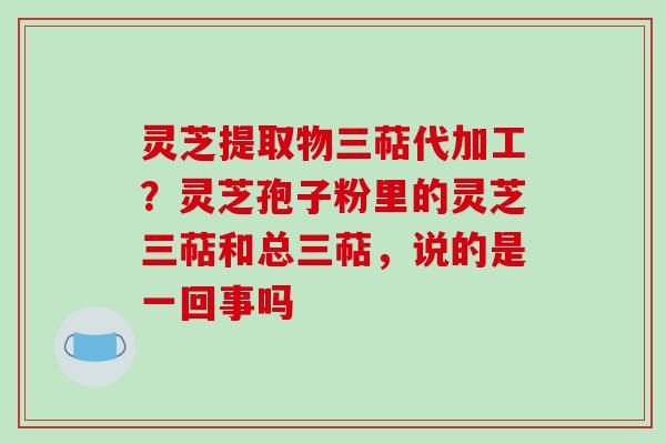 灵芝提取物三萜代加工？灵芝孢子粉里的灵芝三萜和总三萜，说的是一回事吗