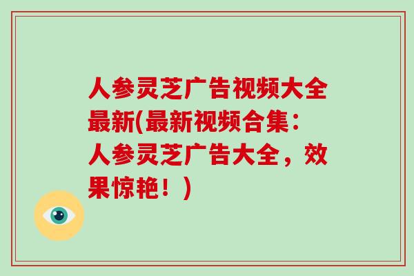 人参灵芝广告视频大全新(新视频合集:人参灵芝广告大全,效果惊艳!) 人参灵芝广告视频大全新(新视频合集:人参灵芝广告大全,效果惊艳!)