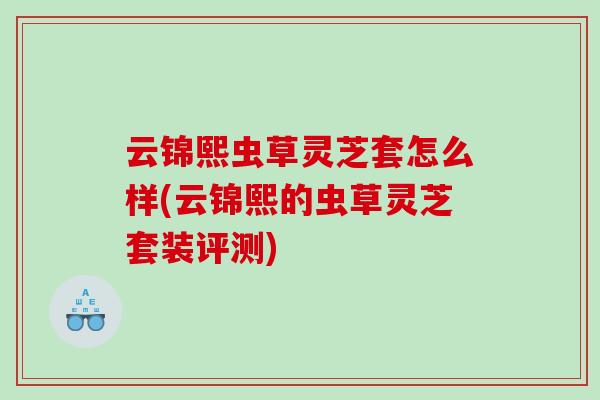 云锦熙虫草灵芝套怎么样(云锦熙的虫草灵芝套装评测) 云锦熙虫草灵芝套怎么样(云锦熙的虫草灵芝套装评测)