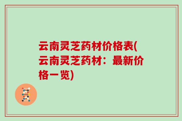 云南灵芝药材价格表(云南灵芝药材：新价格一览)
