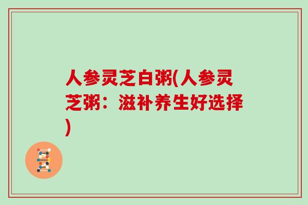 人参灵芝白粥(人参灵芝粥:滋补养生好选择) 人参灵芝白粥(人参灵芝粥:滋补养生好选择)