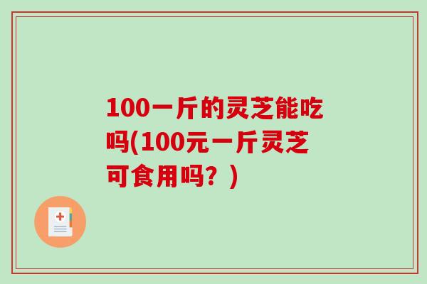 100一斤的灵芝能吃吗(100元一斤灵芝可食用吗？)