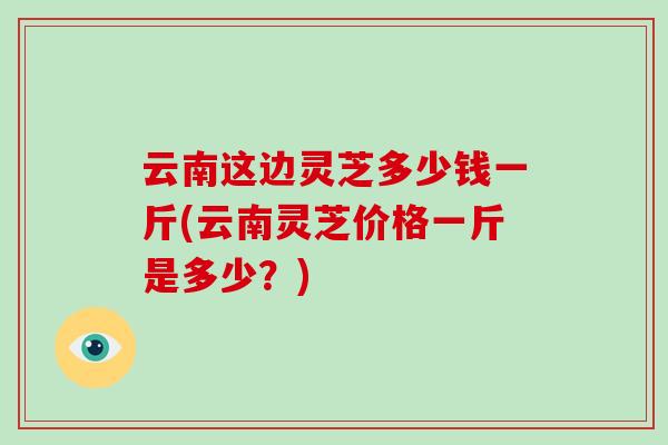 云南这边灵芝多少钱一斤(云南灵芝价格一斤是多少?) 云南这边灵芝多少钱一斤(云南灵芝价格一斤是多少?)