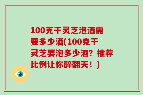 100克干灵芝泡酒需要多少酒(100克干灵芝要泡多少酒？推荐比例让你醉翻天！)