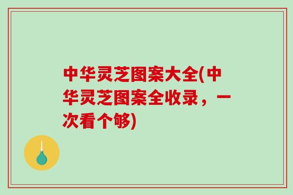 中华灵芝图案大全(中华灵芝图案全收录,一次看个够) 中华灵芝图案大全(中华灵芝图案全收录,一次看个够)