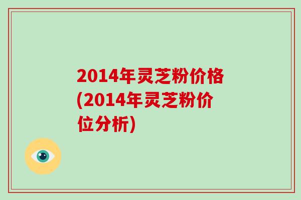 2014年灵芝粉价格(2014年灵芝粉价位分析)