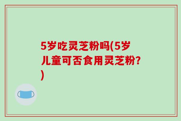 5岁吃灵芝粉吗(5岁儿童可否食用灵芝粉?) 5岁吃灵芝粉吗(5岁儿童可否食用灵芝粉?)