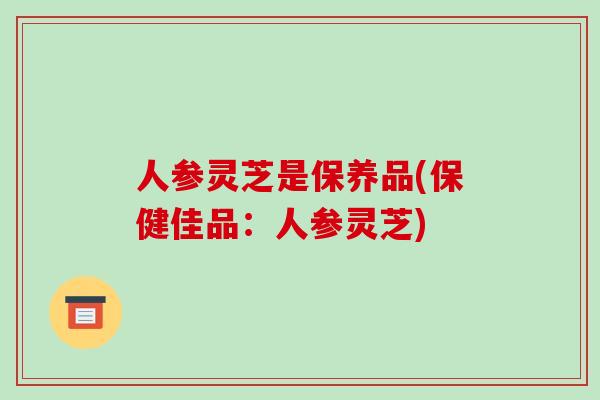 人参灵芝是保养品(保健佳品:人参灵芝) 人参灵芝是保养品(保健佳品:人参灵芝)