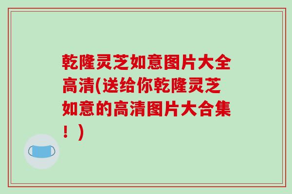 乾隆灵芝如意图片大全高清(送给你乾隆灵芝如意的高清图片大合集!) 乾隆灵芝如意图片大全高清(送给你乾隆灵芝如意的高清图片大合集!)