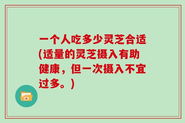 一个人吃多少灵芝合适(适量的灵芝摄入有助健康，但一次摄入不宜过多。)