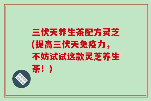 三伏天养生茶配方灵芝(提高三伏天免疫力，不妨试试这款灵芝养生茶！)