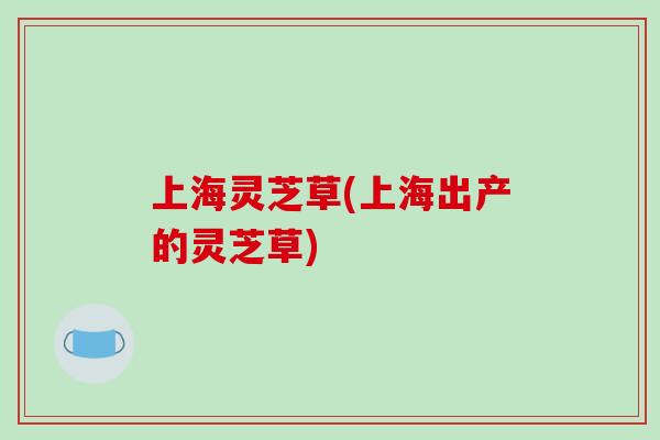 上海灵芝草(上海出产的灵芝草)
