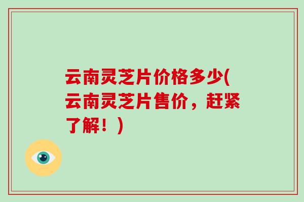 云南灵芝片价格多少(云南灵芝片售价，赶紧了解！)