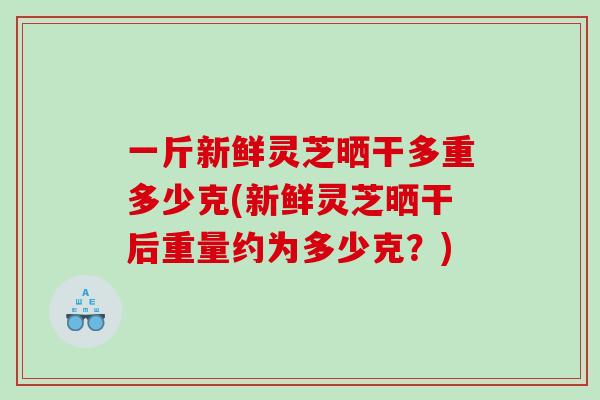 一斤新鲜灵芝晒干多重多少克(新鲜灵芝晒干后重量约为多少克？)