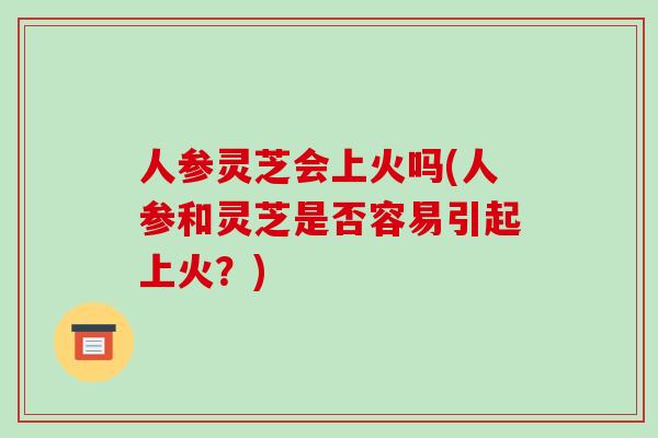人参灵芝会上火吗(人参和灵芝是否容易引起上火?) 人参灵芝会上火吗(人参和灵芝是否容易引起上火?)