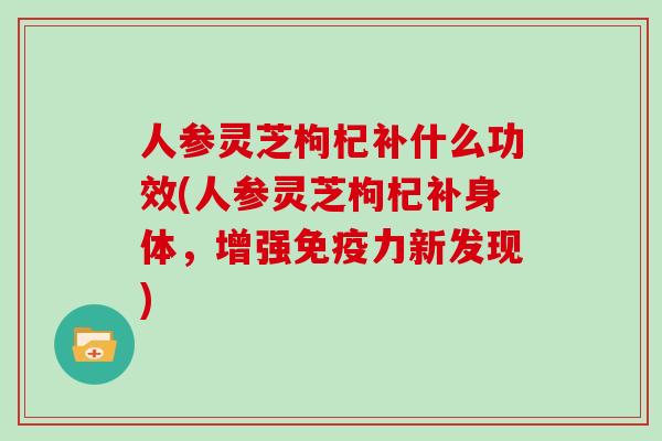 人参灵芝枸杞补什么功效(人参灵芝枸杞补身体，增强免疫力新发现)