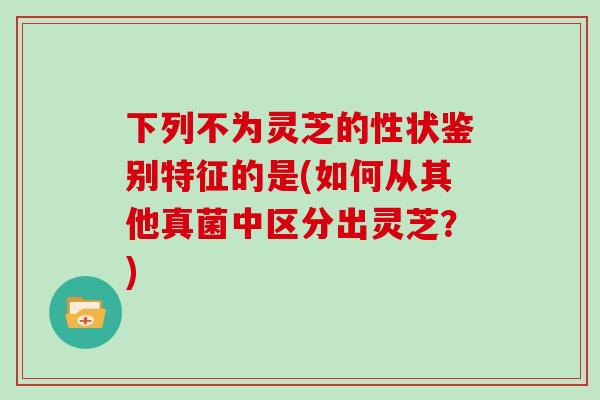 下列不为灵芝的性状鉴别特征的是(如何从其他真菌中区分出灵芝?) 下列不为灵芝的性状鉴别特征的是(如何从其他真菌中区分出灵芝?)