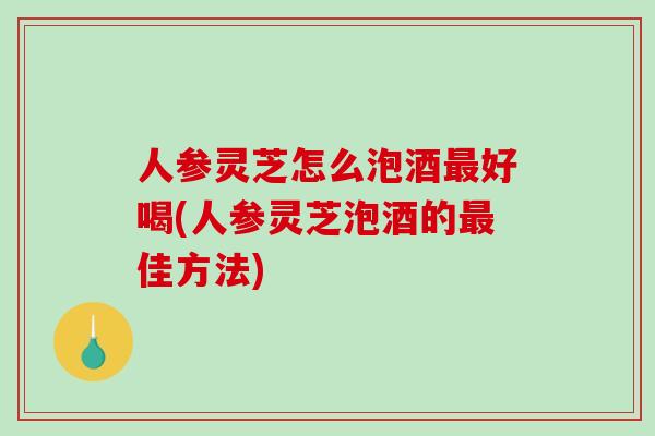 人参灵芝怎么泡酒好喝(人参灵芝泡酒的佳方法)