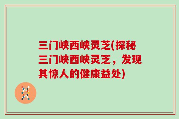 三门峡西峡灵芝(探秘三门峡西峡灵芝,发现其惊人的健康益处) 三门峡西峡灵芝(探秘三门峡西峡灵芝,发现其惊人的健康益处)