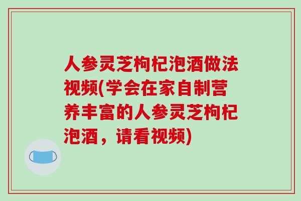 人参灵芝枸杞泡酒做法视频(学会在家自制营养丰富的人参灵芝枸杞泡酒，请看视频)