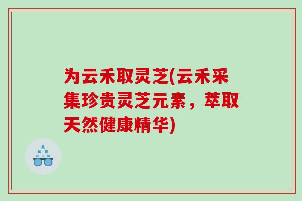 为云禾取灵芝(云禾采集珍贵灵芝元素，萃取天然健康精华)