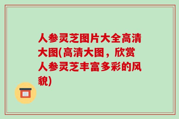 人参灵芝图片大全高清大图(高清大图，欣赏人参灵芝丰富多彩的风貌)