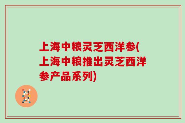 上海中粮灵芝西洋参(上海中粮推出灵芝西洋参产品系列) 上海中粮灵芝西洋参(上海中粮推出灵芝西洋参产品系列)