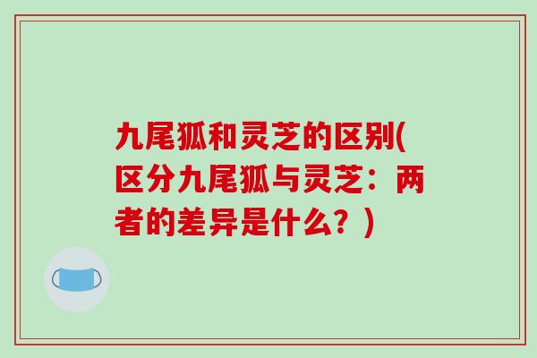 九尾狐和灵芝的区别(区分九尾狐与灵芝:两者的差异是什么?) 九尾狐和灵芝的区别(区分九尾狐与灵芝:两者的差异是什么?)