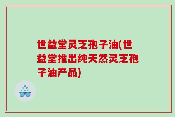 世益堂灵芝孢子油(世益堂推出纯天然灵芝孢子油产品)
