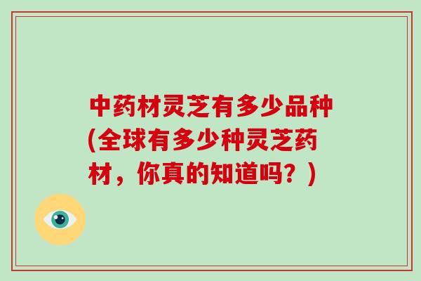 材灵芝有多少品种(全球有多少种灵芝药材,你真的知道吗?) 材灵芝有多少品种(全球有多少种灵芝药材,你真的知道吗?)